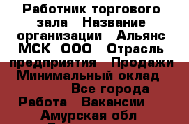 Работник торгового зала › Название организации ­ Альянс-МСК, ООО › Отрасль предприятия ­ Продажи › Минимальный оклад ­ 25 000 - Все города Работа » Вакансии   . Амурская обл.,Белогорск г.